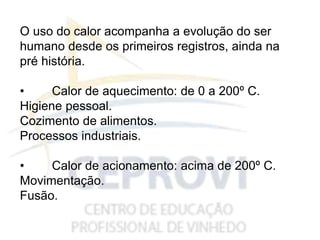 O uso do calor acompanha a evolução do ser
humano desde os primeiros registros, ainda na
pré história.
• Calor de aquecimento: de 0 a 200º C.
Higiene pessoal.
Cozimento de alimentos.
Processos industriais.
• Calor de acionamento: acima de 200º C.
Movimentação.
Fusão.
 