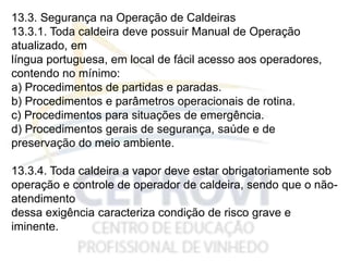 13.3. Segurança na Operação de Caldeiras
13.3.1. Toda caldeira deve possuir Manual de Operação
atualizado, em
língua portuguesa, em local de fácil acesso aos operadores,
contendo no mínimo:
a) Procedimentos de partidas e paradas.
b) Procedimentos e parâmetros operacionais de rotina.
c) Procedimentos para situações de emergência.
d) Procedimentos gerais de segurança, saúde e de
preservação do meio ambiente.
13.3.4. Toda caldeira a vapor deve estar obrigatoriamente sob
operação e controle de operador de caldeira, sendo que o não-
atendimento
dessa exigência caracteriza condição de risco grave e
iminente.
 