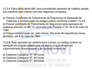 13.3.5. Para efeito desta NR, será considerado operador de caldeira aquele
que satisfizer pelo menos uma das seguintes condições:
a) Possuir Certificado de Treinamento de Segurança na Operação de
Caldeiras e comprovação de estágio prático conforme subitem 13.3.9.
b) Possuir certificado de Treinamento de Segurança para operação de
caldeiras previsto na NR-13, aprovada pela Portaria nº 02, de 8 de maio de
1984.
c) Possuir comprovação de, pelo menos, três anos de experiência nessa
atividade, até 8 de maio de 1984.
13.3.9. Todo operador de caldeira deve cumprir um estágio prático na
operação da própria caldeira que irá operar, o qual deverá ser
supervisionado, documentado e ter duração mínima de:
a) Caldeiras Categoria “A”: 80 horas.
b) Caldeiras Categoria “B”: 60 horas.
c) Caldeiras Categoria “C”: 40 horas.
 