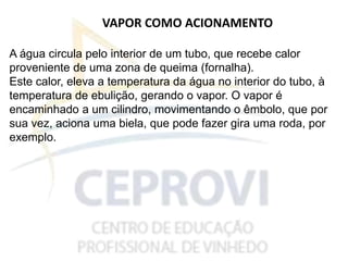 VAPOR COMO ACIONAMENTO
A água circula pelo interior de um tubo, que recebe calor
proveniente de uma zona de queima (fornalha).
Este calor, eleva a temperatura da água no interior do tubo, à
temperatura de ebulição, gerando o vapor. O vapor é
encaminhado a um cilindro, movimentando o êmbolo, que por
sua vez, aciona uma biela, que pode fazer gira uma roda, por
exemplo.
 
