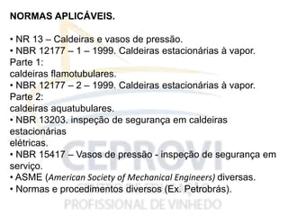 NORMAS APLICÁVEIS.
• NR 13 – Caldeiras e vasos de pressão.
• NBR 12177 – 1 – 1999. Caldeiras estacionárias à vapor.
Parte 1:
caldeiras flamotubulares.
• NBR 12177 – 2 – 1999. Caldeiras estacionárias à vapor.
Parte 2:
caldeiras aquatubulares.
• NBR 13203. inspeção de segurança em caldeiras
estacionárias
elétricas.
• NBR 15417 – Vasos de pressão - inspeção de segurança em
serviço.
• ASME (American Society of Mechanical Engineers) diversas.
• Normas e procedimentos diversos (Ex. Petrobrás).
 