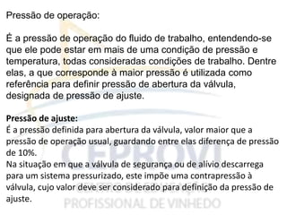 Pressão de operação:
É a pressão de operação do fluido de trabalho, entendendo-se
que ele pode estar em mais de uma condição de pressão e
temperatura, todas consideradas condições de trabalho. Dentre
elas, a que corresponde à maior pressão é utilizada como
referência para definir pressão de abertura da válvula,
designada de pressão de ajuste.
Pressão de ajuste:
É a pressão definida para abertura da válvula, valor maior que a
pressão de operação usual, guardando entre elas diferença de pressão
de 10%.
Na situação em que a válvula de segurança ou de alívio descarrega
para um sistema pressurizado, este impõe uma contrapressão à
válvula, cujo valor deve ser considerado para definição da pressão de
ajuste.
 