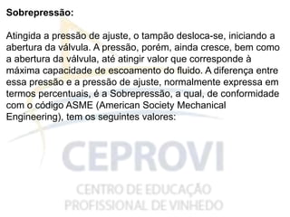 Sobrepressão:
Atingida a pressão de ajuste, o tampão desloca-se, iniciando a
abertura da válvula. A pressão, porém, ainda cresce, bem como
a abertura da válvula, até atingir valor que corresponde à
máxima capacidade de escoamento do fluido. A diferença entre
essa pressão e a pressão de ajuste, normalmente expressa em
termos percentuais, é a Sobrepressão, a qual, de conformidade
com o código ASME (American Society Mechanical
Engineering), tem os seguintes valores:
 