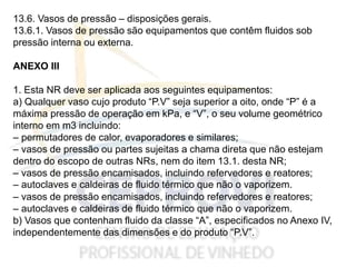 13.6. Vasos de pressão – disposições gerais.
13.6.1. Vasos de pressão são equipamentos que contêm fluidos sob
pressão interna ou externa.
ANEXO III
1. Esta NR deve ser aplicada aos seguintes equipamentos:
a) Qualquer vaso cujo produto “P.V” seja superior a oito, onde “P” é a
máxima pressão de operação em kPa, e “V”, o seu volume geométrico
interno em m3 incluindo:
– permutadores de calor, evaporadores e similares;
– vasos de pressão ou partes sujeitas a chama direta que não estejam
dentro do escopo de outras NRs, nem do item 13.1. desta NR;
– vasos de pressão encamisados, incluindo refervedores e reatores;
– autoclaves e caldeiras de fluido térmico que não o vaporizem.
– vasos de pressão encamisados, incluindo refervedores e reatores;
– autoclaves e caldeiras de fluido térmico que não o vaporizem.
b) Vasos que contenham fluido da classe “A”, especificados no Anexo IV,
independentemente das dimensões e do produto “P.V”.
 