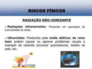 RISCOS FÍSICOS
RADIAÇÃO NÃO-IONIZANTE
 Radiações infravermelho: Presentes em operações de
luminosidade de solda.
 Ultravioleta: Produzida pela solda elétrica; de raios
laser podem causar ou agravar problemas visuais a
exemplo da catarata provocar queimaduras, lesões na
pele, etc.
 