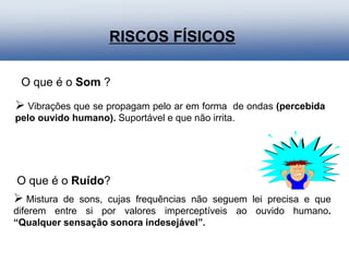  Mistura de sons, cujas frequências não seguem lei precisa e que
diferem entre si por valores imperceptíveis ao ouvido humano.
“Qualquer sensação sonora indesejável”.
 Vibrações que se propagam pelo ar em forma de ondas (percebida
pelo ouvido humano). Suportável e que não irrita.
RISCOS FÍSICOS
O que é o Som ?
O que é o Ruído?
 