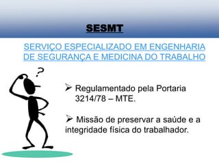 SERVIÇO ESPECIALIZADO EM ENGENHARIA
DE SEGURANÇA E MEDICINA DO TRABALHO
 Regulamentado pela Portaria
3214/78 – MTE.
 Missão de preservar a saúde e a
integridade física do trabalhador.
SESMT
 
