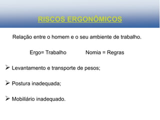 Relação entre o homem e o seu ambiente de trabalho.
Ergo= Trabalho Nomia = Regras
 Levantamento e transporte de pesos;
 Postura inadequada;
 Mobiliário inadequado.
RISCOS ERGONÔMICOS
 