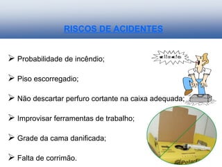 RISCOS DE ACIDENTES
 Probabilidade de incêndio;
 Piso escorregadio;
 Não descartar perfuro cortante na caixa adequada;
 Improvisar ferramentas de trabalho;
 Grade da cama danificada;
 Falta de corrimão.
 