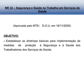 (Aprovada pelo MTE- D.O.U. em 16/11/2005)
OBJETIVO:
 Estabelecer as diretrizes básicas para implementação de
medidas de proteção à Segurança e à Saúde dos
Trabalhadores dos Serviços de Saúde.
NR 32 – Segurança e Saúde no Trabalho em Serviços de
Saúde
 