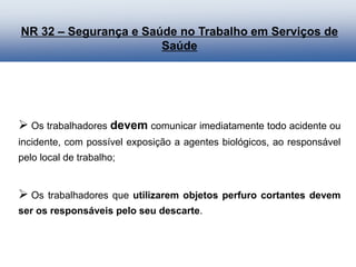  Os trabalhadores devem comunicar imediatamente todo acidente ou
incidente, com possível exposição a agentes biológicos, ao responsável
pelo local de trabalho;
 Os trabalhadores que utilizarem objetos perfuro cortantes devem
ser os responsáveis pelo seu descarte.
NR 32 – Segurança e Saúde no Trabalho em Serviços de
Saúde
 