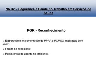 PGR - Reconhecimento
 Elaboração e implementação do PPRA e PCMSO integração com
CCIH;
 Fontes de exposição;
 Persistência do agente no ambiente.
NR 32 – Segurança e Saúde no Trabalho em Serviços de
Saúde
 