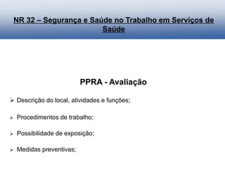 PPRA - Avaliação
 Descrição do local, atividades e funções;
 Procedimentos de trabalho;
 Possibilidade de exposição;
 Medidas preventivas;
NR 32 – Segurança e Saúde no Trabalho em Serviços de
Saúde
 