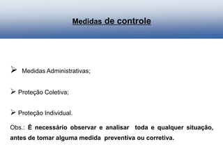 Medidas de controle
 Medidas Administrativas;
 Proteção Coletiva;
 Proteção Individual.
Obs.: É necessário observar e analisar toda e qualquer situação,
antes de tomar alguma medida preventiva ou corretiva.
 