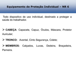 Todo dispositivo de uso individual, destinado a proteger a
saúde do trabalhador.
 CABEÇA: Capacete, Capuz, Óculos, Máscara, Protetor
Auricular;
 TRONCO: Avental, Cinto Segurança, Colete;
 MEMBROS: Calçados, Luvas, Dedeira, Braçadeira,
Perneira.
Equipamento de Proteção Individual – NR 6
 