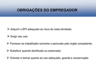  Adquirir o EPI adequado ao risco de cada atividade;
 Exigir seu uso;
 Fornecer ao trabalhador somente o aprovado pelo órgão competente;
 Substituir quando danificado ou extraviado;
 Orientar e treinar quanto ao uso adequado, guarda e conservação.
OBRIGAÇÕES DO EMPREGADOR
 