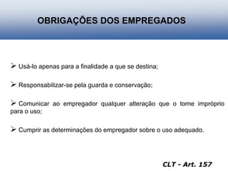  Usá-lo apenas para a finalidade a que se destina;
 Responsabilizar-se pela guarda e conservação;
 Comunicar ao empregador qualquer alteração que o torne impróprio
para o uso;
 Cumprir as determinações do empregador sobre o uso adequado.
OBRIGAÇÕES DOS EMPREGADOS
CLT - Art. 157
 