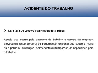  LEI 8.213 DE 24/07/91 da Previdência Social
Aquele que ocorre pelo exercício do trabalho a serviço da empresa,
provocando lesão corporal ou perturbação funcional que cause a morte
ou a perda ou a redução, permanente ou temporária da capacidade para
o trabalho.
ACIDENTE DO TRABALHO
 