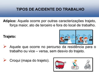 Atípico: Aquela ocorre por outras caracterizações trajeto,
força maior, ato de terceiro e fora do local de trabalho.
Trajeto:
 Aquele que ocorre no percurso da residência para o
trabalho ou vice – versa, sem desvio do trajeto.
 Croqui (mapa do trajeto).
TIPOS DE ACIDENTE DO TRABALHO
 