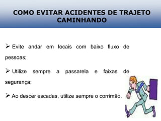  Evite andar em locais com baixo fluxo de
pessoas;
 Utilize sempre a passarela e faixas de
segurança;
 Ao descer escadas, utilize sempre o corrimão.
COMO EVITAR ACIDENTES DE TRAJETO
CAMINHANDO
 