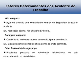 Fatores Determinantes dos Acidente do
Trabalho
Ato inseguro:
 Ação ou omissão que, contrariando Normas de Segurança, causou o
acidente.
Ex.: reencapar agulha, não utilizar o EPI e etc.
Condição Insegura:
 Condição do meio que causou ou contribui para ocorrência.
Ex.: Caixa de perfuro cortantes cheia acima do limite permitido.
Fator Pessoal de Insegurança:
 Problemas pessoais do trabalhador influenciando no seu
comportamento no meio laboral.
 