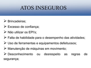  Brincadeiras;
 Excesso de confiança;
 Não utilizar os EPI’s;
 Falta de habilidade para o desempenho das atividades;
 Uso de ferramentas e equipamentos defeituosos;
 Manutenção de máquinas em movimento;
 Desconhecimento ou desrespeito as regras de
segurança;
ATOS INSEGUROS
 