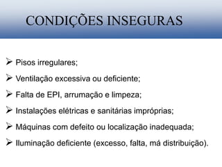  Pisos irregulares;
 Ventilação excessiva ou deficiente;
 Falta de EPI, arrumação e limpeza;
 Instalações elétricas e sanitárias impróprias;
 Máquinas com defeito ou localização inadequada;
 Iluminação deficiente (excesso, falta, má distribuição).
CONDIÇÕES INSEGURAS
 