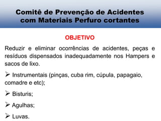 OBJETIVO
Reduzir e eliminar ocorrências de acidentes, peças e
resíduos dispensados inadequadamente nos Hampers e
sacos de lixo.
 Instrumentais (pinças, cuba rim, cúpula, papagaio,
comadre e etc);
 Bisturis;
 Agulhas;
 Luvas.
Comitê de Prevenção de Acidentes
com Materiais Perfuro cortantes
 