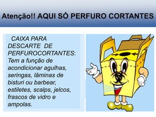 Atenção!! AQUI SÓ PERFURO CORTANTES
CAIXA PARA
DESCARTE DE
PERFUROCORTANTES:
Tem a função de
acondicionar agulhas,
seringas, lâminas de
bisturi ou barbear,
estiletes, scalps, jelcos,
frascos de vidro e
ampolas.
 