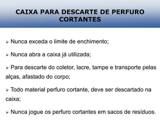  Nunca exceda o limite de enchimento;
 Nunca abra a caixa já utilizada;
 Para descarte do coletor, lacre, tampe e transporte pelas
alças, afastado do corpo;
 Todo material perfuro cortante, deve ser descartado na
caixa;
 Nunca jogue os perfuro cortantes em sacos de resíduos.
CAIXA PARA DESCARTE DE PERFURO
CORTANTES
 