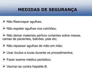 MEDIDAS DE SEGURANÇA
 Não Reencapar agulhas;
 Não espetar agulhas nos colchões;
 Não deixar materiais perfuro cortantes sobre mesas,
camas de pacientes, balcões, pias etc;
 Não repassar agulhas de mão em mão;
 Usar óculos e luvas durante os procedimentos;
 Fazer exame médico periódico;
 Vacinar-se contra hepatite B.
 
