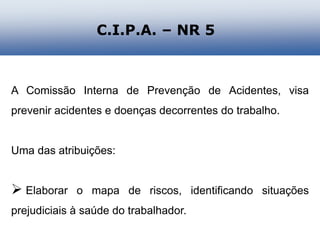 A Comissão Interna de Prevenção de Acidentes, visa
prevenir acidentes e doenças decorrentes do trabalho.
Uma das atribuições:
 Elaborar o mapa de riscos, identificando situações
prejudiciais à saúde do trabalhador.
C.I.P.A. – NR 5
 
