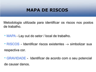 MAPA DE RISCOS
• MAPA - Lay out do setor / local de trabalho.
• RISCOS - Identificar riscos existentes  simbolizar sua
respectiva cor.
• GRAVIDADE - Identificar de acordo com o seu potencial
de causar danos.
Metodologia utilizada para identificar os riscos nos postos
de trabalho.
 