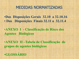 MEDIDAS NORMATIZADAS
•Das Disposições Gerais 32.10 a 32.10.16
• Das Disposições Finais 32.11 a 32.11.4
•ANEXO I - Classificação de Risco dos
Agentes Biológicos
•ANEXO II –Tabela de Classificação de
grupos de agentes biológicos
•GLOSSÁRIO
 