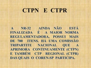 A NR-32 AINDA NÃO ESTÁ
FINALIZADA É A MAIOR NORMA
REGULAMENTADORA, POSSUI MAIS
DE 700 ITENS. HÁ UMA COMISSÃO
TRIPARTITE NACIONAL QUE A
APRIMORA CONTINUAMENTE (CTPN)
E TAMBÉM CTP REGIONAL (CTPR)
DAS QUAIS O COREN-SP PARTICIPA.
CTPN E CTPR
 
