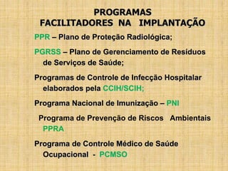 PROGRAMAS
FACILITADORES NA IMPLANTAÇÃO
PPR – Plano de Proteção Radiológica;
PGRSS – Plano de Gerenciamento de Resíduos
de Serviços de Saúde;
Programas de Controle de Infecção Hospitalar
elaborados pela CCIH/SCIH;
Programa Nacional de Imunização – PNI
Programa de Prevenção de Riscos Ambientais
PPRA
Programa de Controle Médico de Saúde
Ocupacional - PCMSO
 