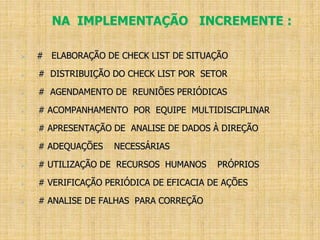 NA IMPLEMENTAÇÃO INCREMENTE :
 # ELABORAÇÃO DE CHECK LIST DE SITUAÇÃO
 # DISTRIBUIÇÃO DO CHECK LIST POR SETOR
 # AGENDAMENTO DE REUNIÕES PERIÓDICAS
 # ACOMPANHAMENTO POR EQUIPE MULTIDISCIPLINAR
 # APRESENTAÇÃO DE ANALISE DE DADOS À DIREÇÃO
 # ADEQUAÇÕES NECESSÁRIAS
 # UTILIZAÇÃO DE RECURSOS HUMANOS PRÓPRIOS
 # VERIFICAÇÃO PERIÓDICA DE EFICACIA DE AÇÕES
 # ANALISE DE FALHAS PARA CORREÇÃO
 