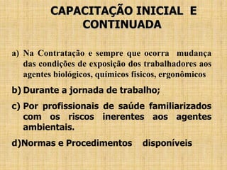 CAPACITAÇÃO INICIAL E
CONTINUADA
a) Na Contratação e sempre que ocorra mudança
das condições de exposição dos trabalhadores aos
agentes biológicos, químicos físicos, ergonômicos
b) Durante a jornada de trabalho;
c) Por profissionais de saúde familiarizados
com os riscos inerentes aos agentes
ambientais.
d)Normas e Procedimentos disponíveis
 