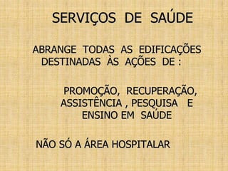 SERVIÇOS DE SAÚDE
ABRANGE TODAS AS EDIFICAÇÕES
DESTINADAS ÀS AÇÕES DE :
PROMOÇÃO, RECUPERAÇÃO,
ASSISTÊNCIA , PESQUISA E
ENSINO EM SAÚDE
NÃO SÓ A ÁREA HOSPITALAR
 