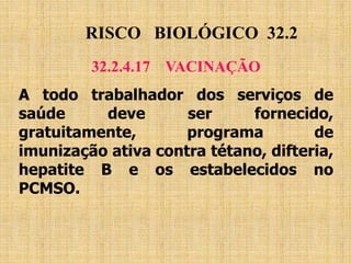 RISCO BIOLÓGICO 32.2
32.2.4.17 VACINAÇÃO
A todo trabalhador dos serviços de
saúde deve ser fornecido,
gratuitamente, programa de
imunização ativa contra tétano, difteria,
hepatite B e os estabelecidos no
PCMSO.
 