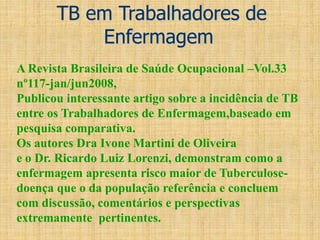 TB em Trabalhadores de
Enfermagem
A Revista Brasileira de Saúde Ocupacional –Vol.33
nº117-jan/jun2008,
Publicou interessante artigo sobre a incidência de TB
entre os Trabalhadores de Enfermagem,baseado em
pesquisa comparativa.
Os autores Dra Ivone Martini de Oliveira
e o Dr. Ricardo Luiz Lorenzi, demonstram como a
enfermagem apresenta risco maior de Tuberculose-
doença que o da população referência e concluem
com discussão, comentários e perspectivas
extremamente pertinentes.
 