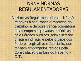 NRs - NORMAS
REGULAMENTADORAS
As Normas Regulamentadoras - NR, são
relativas à segurança e medicina do
trabalho, e de observância obrigatória
pelas empresas privadas e públicas e
pelos órgãos públicos ,administração
direta e indireta, e pelos órgãos dos
Poderes Legislativo e Judiciário, que
tenham empregados regidos pela
Consolidação das Leis doTrabalho -
CLT.
 
