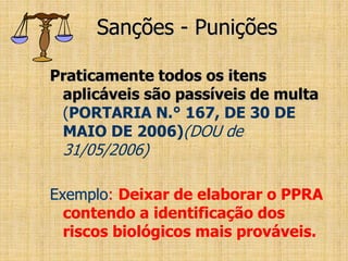 Sanções - Punições
Praticamente todos os itens
aplicáveis são passíveis de multa
(PORTARIA N.° 167, DE 30 DE
MAIO DE 2006)(DOU de
31/05/2006)
Exemplo: Deixar de elaborar o PPRA
contendo a identificação dos
riscos biológicos mais prováveis.
 