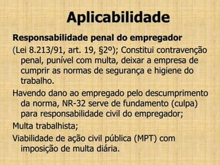 Aplicabilidade
Responsabilidade penal do empregador
(Lei 8.213/91, art. 19, §2º); Constitui contravenção
penal, punível com multa, deixar a empresa de
cumprir as normas de segurança e higiene do
trabalho.
Havendo dano ao empregado pelo descumprimento
da norma, NR-32 serve de fundamento (culpa)
para responsabilidade civil do empregador;
Multa trabalhista;
Viabilidade de ação civil pública (MPT) com
imposição de multa diária.
 