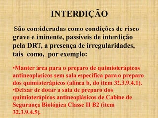 INTERDIÇÃO
São consideradas como condições de risco
grave e iminente, passíveis de interdição
pela DRT, a presença de irregularidades,
tais como, por exemplo:
•Manter área para o preparo de quimioterápicos
antineoplásicos sem sala específica para o preparo
dos quimioterápicos (alínea b, do item 32.3.9.4.1).
•Deixar de dotar a sala de preparo dos
quimioterápicos antineoplásicos de Cabine de
Segurança Biológica Classe II B2 (item
32.3.9.4.5).
 
