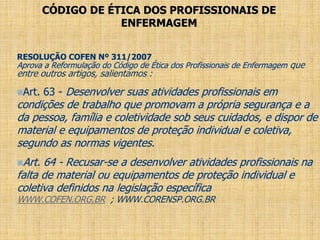 CÓDIGO DE ÉTICA DOS PROFISSIONAIS DE
ENFERMAGEM
RESOLUÇÃO COFEN Nº 311/2007
Aprova a Reformulação do Código de Ética dos Profissionais de Enfermagem que
entre outros artigos, salientamos :
Art. 63 - Desenvolver suas atividades profissionais em
condições de trabalho que promovam a própria segurança e a
da pessoa, família e coletividade sob seus cuidados, e dispor de
material e equipamentos de proteção individual e coletiva,
segundo as normas vigentes.
Art. 64 - Recusar-se a desenvolver atividades profissionais na
falta de material ou equipamentos de proteção individual e
coletiva definidos na legislação específica
WWW.COFEN.ORG.BR ; WWW.CORENSP.ORG.BR
 
