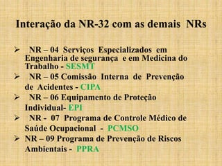  NR – 04 Serviços Especializados em
Engenharia de segurança e em Medicina do
Trabalho - SESMT
 NR – 05 Comissão Interna de Prevenção
de Acidentes - CIPA
 NR – 06 Equipamento de Proteção
Individual- EPI
 NR - 07 Programa de Controle Médico de
Saúde Ocupacional - PCMSO
 NR – 09 Programa de Prevenção de Riscos
Ambientais - PPRA
Interação da NR-32 com as demais NRs
 