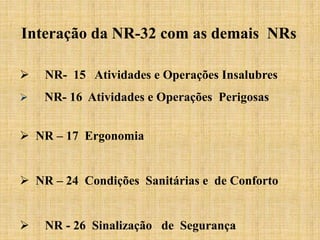 Interação da NR-32 com as demais NRs
 NR- 15 Atividades e Operações Insalubres
 NR- 16 Atividades e Operações Perigosas
 NR – 17 Ergonomia
 NR – 24 Condições Sanitárias e de Conforto
 NR - 26 Sinalização de Segurança
 