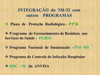  Plano de Proteção Radiológica - P P R
 P rograma de Gerenciamento de Resíduos nos
Serviços de Saúde - PGRSS
 Programa Nacional de Imunização - PNI- MS
 Programa de Controle de Infecção Hospitalar
 RDC – 50 da ANVISA
INTEGRAÇÃO da NR-32 com
outros PROGRAMAS
 