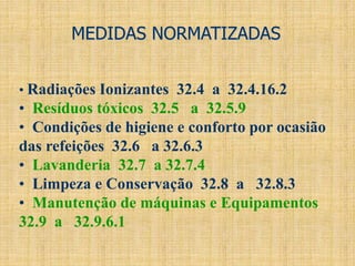 MEDIDAS NORMATIZADAS
• Radiações Ionizantes 32.4 a 32.4.16.2
• Resíduos tóxicos 32.5 a 32.5.9
• Condições de higiene e conforto por ocasião
das refeições 32.6 a 32.6.3
• Lavanderia 32.7 a 32.7.4
• Limpeza e Conservação 32.8 a 32.8.3
• Manutenção de máquinas e Equipamentos
32.9 a 32.9.6.1
 